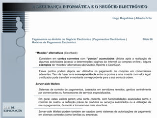 Slide 66 Consistem em  contas correntes  com  “pontos” acumulados  obtidos após a realização de algumas actividades (acesso a determinadas páginas da  Internet  ou compras on-line). Alguns  exemplos  de “moedas” alternativas são Quidco, Rpoints e CashCash.   Esses pontos podem depois ser utilizados no pagamento de compras em comerciantes aderentes. Tem de haver uma  correspondência  entre os pontos e uma moeda com valor legal: o utilizador pode transferir o montante correspondente para a sua conta à ordem.  Pagamentos no Âmbito do Negócio Electrónico   | Pagamentos Electrónicos | Modelos de Pagamento Electrónico “ Moedas” alternativas  ( Cashback ) S istemas de controlo de pagamentos, baseados em servidores remotos, geridos centralmente por comerciantes ou fornecedores de serviços especializados. Em geral, estas  wallets  gerem uma conta corrente, com funcionalidades associadas como o controlo de custos, a definição prévia de produtos ou serviços autorizados ou a utilização de micro-pagamentos, de modo a tornarem-se mais atractivas.  Server-side Wallets  podem também ser usados como sistemas de autorizações de pagamento em diversos contextos como famílias ou empresas.   Server-side Wallets 