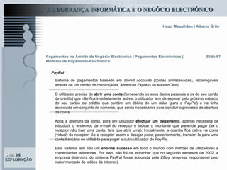 Slide 67 Sistema de pagamentos baseado em  stored accounts  (contas armazenadas), recarregáveis através de um cartão de crédito ( Visa ,  American Express  ou  MasterCard ).  O utilizador precisa de  abrir uma conta  (fornecendo os seus dados pessoais e os do seu cartão de crédito) que não fica imediatamente activa: o utilizador tem de esperar pelo próximo extracto do seu cartão de crédito que contém um débito de um dólar (para o  PayPal ) e na linha associada um conjunto de números, que serão necessários para concluir o processo de abertura da conta.  Após a abertura da conta, para um utilizador  efectuar um pagamento , apenas necessita de introduzir o endereço de  e-mail  do receptor e indicar o montante que pretende pagar (se o receptor não tiver uma conta, terá que abrir uma). Inicialmente, a quantia fica cativa na conta (virtual) do receptor. Se o receptor assim o desejar pode, posteriormente, transferi-la para uma conta bancária ou utilizá-la para pagar a outro utilizador do  PayPal .   Este sistema tem tido um  enorme sucesso  em todo o mundo com milhões de utilizadores e comerciantes aderentes. Por isso, não foi de estranhar que no segundo semestre de 2002, a empresa detentora do sistema PayPal fosse adquirida pela  EBay  (empresa responsável pelo maior mercado de leilões da Internet).  Pagamentos no Âmbito do Negócio Electrónico   | Pagamentos Electrónicos | Modelos de Pagamento Electrónico PayPal 