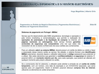 Slide 68 Serviço que foi desenvolvido pela SIBS (arquitectura, tecnologia e operação) e pela Unicre (marketing e comercialização), que permite a realização de  operações de autorização e de liquidação de compras  na  Internet , em  páginas nacionais ou estrangeiras . Este serviço fornece  garantias acrescidas de segurança aos compradores  uma vez que estes não necessitam de dar os dados confidenciais dos seus cartões aos comerciantes.   Pagamentos no Âmbito do Negócio Electrónico   | Pagamentos Electrónicos | Modelos de Pagamento Electrónico Sistemas de pagamento em Portugal - MBNet Para um utilizador  aderir ao sistema MBNet , deverá possuir um cartão de débito ou crédito e fazer a associação desse mesmo cartão ao serviço. Na adesão, o sistema fornece uma  identificação MBNet  (username), devendo depois o utilizador seleccionar o  código  (password) que pretende vir a utilizar. São estes elementos que garantem a  confidencialidade e a segurança  do sistema. É  possível definir um  montante máximo por dia , para cada operação, que poderá ser alterado em qualquer momento pelo próprio utilizador do cartão.  Se o comerciante não for aderente, o utilizador pode solicitar a emissão de um  cartão de crédito temporário , com um número, uma data de expiração e um CVV2/CVC2 associado, que serve apenas para um pagamento. Assim é também possível efectuar  compras fora da  Internet , utilizando os elementos do cartão temporário.   