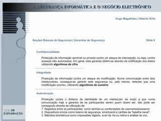 Slide 6 Noções Básicas de Segurança | Garantias de Segurança Protecção de informação sensível ou privada contra um ataque de intercepção, ou seja, contra acessos não autorizados. Em geral, esta garantia obtém-se através da codificação dos dados utilizando  algoritmos de cifra . Confidencialidade Protecção da informação contra um ataque de modificação. Numa comunicação entre dois interlocutores, consegue-se garantir esta segurança ou, pelo menos, detectar que uma modificação ocorreu, utilizando  algoritmos de sumário .   Integridade Autenticação Protecção contra o disfarce da identidade de um interlocutor de modo a que numa comunicação haja a garantia de os participantes serem quem dizem ser. Isto pode ser conseguido através da utilização de: 1. Segredos entre os participantes, como senhas ou combinações de  username/password ; 2. Dispositivos únicos como  tokens  de segurança,  smartcards  e cartões de “batalha naval”;   3. Métodos biométricos como impressões digitais,  scan  da íris ou retina e análise da voz.  