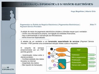 Slide 71 A adição de meios de pagamento electrónicos simples e cómodos requer que o vendedor: .:  monte uma infra-estrutura própria, com ligação às entidades financeiras; .:  faça a administração e manutenção da infra-estrutura; .:  tenha  know-how  especializado. A adesão de um vendedor a um  fornecedor especializado de serviços  ( Payment Service Provider  - PSP) permite uma considerável redução nestes custos e requisitos.   Pagamentos no Âmbito do Negócio Electrónico   | Pagamentos Electrónicos |  Payment Service Providers Gateways  Micro-pagamentos Fidelização Subscrições Server-side wallets … Outros Unicre SIBS publicação Bancos PSP loja C C C C C C C O conjunto de serviços proporcionados por um PSP permite garantir: .:  Autenticação mútua entre o cliente/vendedor; .:  Confidencialidade dos dados trocados na  Internet ; .:  Integridade dos dados; .:  Não repúdio da transacção;   centro comercial 