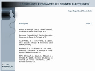 Banco de Portugal (2002).  Débitos Directos , Cadernos do Banco de Portugal, Nº 1. Banco de Portugal (2004).  Cartões Bancários , Cadernos do Banco de Portugal, Nº 6.   GARFINKEL, S. e SPAFFORD, G. (2002),  Web Security, Privacy & Commerce  (2nd edition), O’Reilly.   KALAKOTA, R. e WHINSTON, A.B. (1997),  Electronic Commerce: A Manager’s Guide , Addison Wesley Longman, Inc.   MIRA DA SILVA, M., SILVA, A., ROMÃO, A. e CONDE, N. (2003).  Comércio Electrónico na Internet  (2ª edição actualizada), LIDEL – Edições Técnicas, Lda .   Slide 73 Bibliografia 