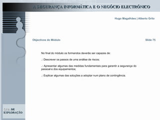 Objectivos do Módulo Slide 75 No final do módulo os formandos deverão ser capazes de: .:  Descrever os passos de uma análise de riscos; .:  Apresentar algumas das medidas fundamentais para garantir a segurança do pessoal e dos equipamentos;  .:  Explicar algumas das soluções a adoptar num plano de contingência. 