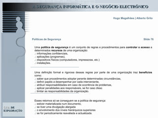 Slide 76 Políticas de Segurança Uma  política de segurança  é um conjunto de regras e procedimentos para  controlar o acesso  a determinados  recursos  de uma organização: .:  informações confidenciais, .:  aplicações (programas),  .:  dispositivos físicos (computadores, impressoras, etc.)  .:  instalações.  Uma definição formal e rigorosa dessas regras por parte de uma organização traz  benefícios  como: .:  saber que procedimentos adoptar perante determinadas circunstâncias,  .:  definir papéis a desempenhar por cada interveniente,  .:  atribuir responsabilidades em caso de ocorrência de problemas,  .:  aplicar penalidades aos responsáveis, se for caso disso .:  limitar as responsabilidades da organização.  Esses retornos só se conseguem se a política de segurança: .:  estiver materializada num documento,  .:  se tiver uma divulgação alargada  .:  o envolvimento dos níveis hierárquicos superiores .:  se for periodicamente reavaliada e actualizada.  