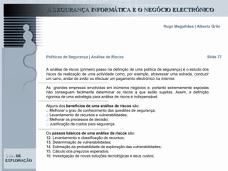 Slide 77 Políticas de Segurança   | Análise de Riscos A análise de riscos (primeiro passo na definição de uma política de segurança) é o estudo dos riscos da realização de uma actividade como, por exemplo, atravessar uma estrada, conduzir um carro, andar de avião ou efectuar um pagamento electrónico na  Internet . As  grandes empresas envolvidas em inúmeros negócios e, portanto extremamente expostas não conseguem facilmente determinar os riscos a que estão sujeitas. Assim, a definição rigorosa de uma estratégia para análise de riscos é indispensável. Alguns dos  benefícios de uma análise de riscos  são: .:  Melhorar o grau de conhecimento das questões de segurança; .:  Levantamento de recursos e vulnerabilidades; .:  Melhorar os processos de decisão; .:  Justificação de custos para segurança. Os  passos básicos de uma análise de riscos  são: Levantamento e classificação de recursos; Determinação de vulnerabilidades; Estimação da probabilidade de exploração das vulnerabilidades; Cálculo dos prejuízos esperados; Investigação de novas soluções tecnológicas e seus custos;  