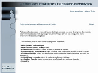 Após a análise de riscos, é necessário uma definição concreta por parte da empresa das medidas a serem realizadas de modo a proteger a sua informação privada e a assegurar o pleno funcionamento dos seus negócios.  O documento a produzir deve conter os seguintes elementos: .:  Mensagem da Administração ; .:  Objectivos da política de segurança ; .:   Estado actual  (resultados obtidos através da análise de riscos); .:   Recomendações e requisitos  (acções a realizar para implementar a política de segurança); .:  Responsabilidades  (quem é o responsável e tem autoridade para implementar a política de segurança); .:   Calendário de execução  (plano de implementação das medidas); .:   Avaliação e Revisão  (datas em que deve ser efectuado um ponto da situação; .:   Glossário . Slide 81 Políticas de Segurança   | Documentar a Política 