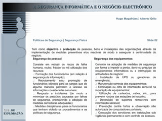 Slide 82 Tem como  objectivo  a  protecção  de pessoas, bens e instalações das organizações através da implementação de medidas preventivas e/ou reactivas de modo a assegurar a continuidade do negócio. Políticas de Segurança   | Segurança Física Segurança do pessoal Consiste em reduzir os riscos de falha humana, roubo, fraude ou má utilização dos recursos:  .:  Formação dos funcionários (em relação à segurança da informação); .:  Recrutamento e/ou promoção de funcionários idóneos para os cargos que de alguma maneira permitem o acesso às informações consideradas sensíveis;  .:  Resposta a incidentes (de modo a minimizar os prejuízos causados por falhas de segurança, promovendo a adopção de medidas correctoras adequadas); .:  Medidas disciplinares para os funcionários que tenham violado os procedimentos e as políticas de segurança. Consiste na adopção de medidas de segurança por forma a impedir a perda, dano ou prejuízo de equipamentos informáticos ou a interrupção de actividades de negócio: .:  Instalação de UPS ou geradores de emergência; .:  Manutenção correcta dos equipamentos; .:  Eliminação ou cifra de informação sensível na reparação de equipamentos; .:  Utilização de cadeados, cabos, etc., para prevenir roubos das estações de trabalho; .:  Destruição de suportes removíveis com informação sensível; .:  Prevenção contra furtos e observação não autorizada de computadores portáteis; .:  Colocação dos servidores em instalações sob vigilância permanente e com controlo de acessos. Segurança dos equipamentos 