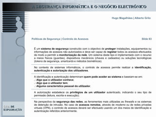Slide 83 É um  sistema de segurança  construído com o objectivo de  proteger  instalações, equipamentos ou informações de acessos não autorizados e deve ser capaz de  registar  todos os acessos efectuados de modo a permitir a  monitorização da rede . Um sistema deste tipo é implementado com o recurso a meios físicos (guardas), dispositivos mecânicos (chaves e cadeados) ou soluções tecnológicas ( tokens  de segurança,  smartcards  e métodos biométricos).  No contexto de sistemas informáticos, o controlo de acessos permite realizar a  identificação, autenticação e autorização dos utilizadores .  A identificação e autenticação determinam  quem pode aceder ao sistema  e baseiam-se em: .:   Algo que o utilizador conhece ; .:   Algo que o utilizador tem ; .:   Alguma característica pessoal do utilizador . A autorização estabelece os  privilégios de um utilizador  autenticado, indicando o seu tipo de permissão (leitura, escrita e execução).  Na perspectiva da  segurança das redes , as ferramentas mais utilizadas as  firewalls  e os sistemas de detenção de intrusão. No caso de  acessos remotos , através de  modems  ou de redes privadas virtuais (VPN), o controlo de acessos deverá ser efectuado usando um dos meios de identificação e autenticação referidos anteriormente. Políticas de Segurança   | Controlo de Acessos 