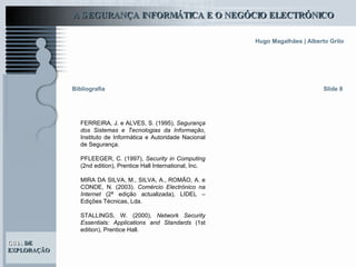 FERREIRA, J. e ALVES, S. (1995),  Segurança dos Sistemas e Tecnologias da Informação , Instituto de Informática e Autoridade Nacional de Segurança.   PFLEEGER, C. (1997),  Security in Computing  (2nd edition), Prentice Hall International, Inc.   MIRA DA SILVA, M., SILVA, A., ROMÃO, A. e CONDE, N. (2003).  Comércio Electrónico na Internet  (2ª edição actualizada), LIDEL – Edições Técnicas, Lda.   STALLINGS, W. (2000),  Network Security Essentials: Applications and Standards  (1st edition), Prentice Hall.   Slide 8 Bibliografia 