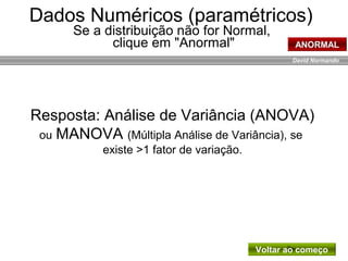 David Normando
Resposta: Análise de Variância (ANOVA)
ou MANOVA (Múltipla Análise de Variância), se
existe >1 fator de variação.
Dados Numéricos (paramétricos)
Se a distribuição não for Normal,
clique em "Anormal" ANORMAL
Voltar ao começo
 