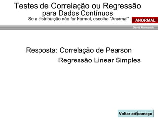 David Normando
Resposta: Correlação de Pearson
Regressão Linear Simples
Voltar ao começoVoltar ao começo
ANORMAL
Testes de Correlação ou Regressão
para Dados Contínuos
Se a distribuição não for Normal, escolha "Anormal"
 