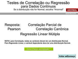 David Normando
Resposta: Correlação Parcial de
Pearson Correlação Canônica
Regressão Linear Mútipla
Testes de Correlação ou Regressão
para Dados Contínuos
Se a distribuição não for Normal, escolha "Anormal"
Voltar ao começoVoltar ao começo
ANORMAL
NOTA: para Correlação, todas as variáveis devem ter um distribuição Normal.
Para Regressão Linear, a variável dependente deve ter uma distribuição Normal.
Como Checar Normalidade ?Como Checar Normalidade ?
 
