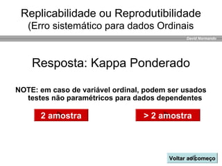 David Normando
Resposta: Kappa Ponderado
Replicabilidade ou Reprodutibilidade
(Erro sistemático para dados Ordinais
2 amostra > 2 amostra
NOTE: em caso de variável ordinal, podem ser usados
testes não paramétricos para dados dependentes
Voltar ao começoVoltar ao começo
 