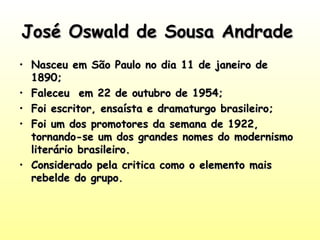 José Oswald de Sousa AndradeJosé Oswald de Sousa Andrade
• Nasceu em São Paulo no dia 11 de janeiro deNasceu em São Paulo no dia 11 de janeiro de
1890;1890;
• Faleceu em 22 de outubro de 1954;Faleceu em 22 de outubro de 1954;
• Foi escritor, ensaísta e dramaturgo brasileiro;Foi escritor, ensaísta e dramaturgo brasileiro;
• Foi um dos promotores da semana de 1922,Foi um dos promotores da semana de 1922,
tornando-se um dos grandes nomes do modernismotornando-se um dos grandes nomes do modernismo
literário brasileiro.literário brasileiro.
• Considerado pela critica como o elemento maisConsiderado pela critica como o elemento mais
rebelde do grupo.rebelde do grupo.
 