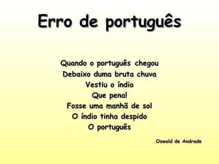 Erro de portuguêsErro de português
Quando o portuguêsQuando o português chegouchegou
Debaixo duma bruta chuvaDebaixo duma bruta chuva
Vestiu o índioVestiu o índio
Que pena!Que pena!
Fosse uma manhã de solFosse uma manhã de sol
O índio tinha despidoO índio tinha despido
O portuguêsO português
Oswald de AndradeOswald de Andrade
 