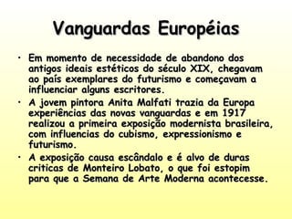 Vanguardas EuropéiasVanguardas Européias
• Em momento de necessidade de abandono dosEm momento de necessidade de abandono dos
antigos ideais estéticos do século XIX, chegavamantigos ideais estéticos do século XIX, chegavam
ao país exemplares do futurismo e começavam aao país exemplares do futurismo e começavam a
influenciar alguns escritores.influenciar alguns escritores.
• A jovem pintora Anita Malfati trazia da EuropaA jovem pintora Anita Malfati trazia da Europa
experiências das novas vanguardas e em 1917experiências das novas vanguardas e em 1917
realizou a primeira exposição modernista brasileira,realizou a primeira exposição modernista brasileira,
com influencias do cubismo, expressionismo ecom influencias do cubismo, expressionismo e
futurismo.futurismo.
• A exposição causa escândalo e é alvo de durasA exposição causa escândalo e é alvo de duras
criticas de Monteiro Lobato, o que foi estopimcriticas de Monteiro Lobato, o que foi estopim
para que a Semana de Arte Moderna acontecesse.para que a Semana de Arte Moderna acontecesse.
 