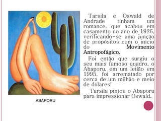 ABAPORU
Tarsila e Oswald de
Andrade tinham um
romance, que acabou em
casamento no ano de 1926,
verificando-se uma junção
de propósitos com o início
do Movimento
Antropofágico.
Foi então que surgiu o
seu mais famoso quadro, o
Abaporu, em um leilão em
1995, foi arrematado por
cerca de um milhão e meio
de dólares!
Tarsila pintou o Abaporu
para impressionar Oswald.
 