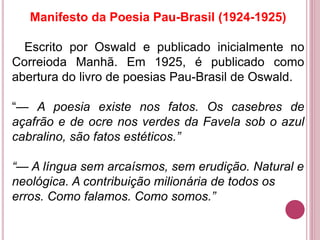 Manifesto da Poesia Pau-Brasil (1924-1925)
Escrito por Oswald e publicado inicialmente no
Correioda Manhã. Em 1925, é publicado como
abertura do livro de poesias Pau-Brasil de Oswald.
“— A poesia existe nos fatos. Os casebres de
açafrão e de ocre nos verdes da Favela sob o azul
cabralino, são fatos estéticos.”
“— A língua sem arcaísmos, sem erudição. Natural e
neológica. A contribuição milionária de todos os
erros. Como falamos. Como somos.”
 
