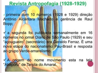 Revista Antropofagia (1928-1929)
 primeira com 10 números (1928 e 1929) direção
Antônio Alcântara Machado e gerência de Raul
Bopp;
 a segunda foi publicada semanalmente em 16
números no jornal Diário de São Paulo (1929) e seu
“açougueiro” (secretário) era Geraldo Ferraz. É uma
nova etapa do nacionalismo Pau-Brasil e resposta
ao grupo Verde-amarelismo.
 A origem do nome movimento esta na tela
“Abaporu” de Tarsila do Amaral.
 