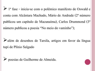  1ª fase - inicia-se com o polêmico manifesto de Oswald e
conta com Alcântara Machado, Mário de Andrade (2º número
publicou um capítulo de Macunaíma), Carlos Drummond (3º
número publicou a poesia “No meio do vaminho”);
além de desenhos de Tarsila, artigos em favor da língua
tupi de Plínio Salgado
 poesias de Guilherme de Almeida.
 