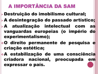 A IMPORTÂNCIA DA SAM
 Destruição do imobilismo cultural;
 A desintegração do passado artístico;
 A atualização intelectual com as
vanguardas europeias (o império do
experimentalismo);
O direito permanente de pesquisa e
criação estética;
A estabilização de uma consciência
criadora nacional, preocupada em
expressar o país.
 