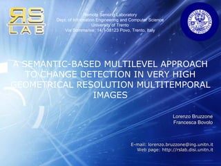 Lorenzo Bruzzone Francesca Bovolo A SEMANTIC-BASED MULTILEVEL APPROACH TO CHANGE DETECTION IN VERY HIGH GEOMETRICAL RESOLUTION MULTITEMPORAL IMAGES E-mail: lorenzo.bruzzone@ing.unitn.it Web page: http://rslab.disi.unitn.it 