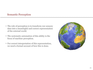 20
Semantic Perception
• The role of perception is to transform raw sensory
data into a meaningful and correct representation
of the external world.
• The systematic automation of this ability is the
focus of machine perception.
• For correct interpretation of this representation,
we need a formal account of how this is done.
 