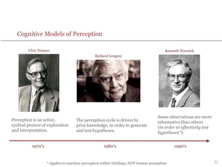 22
Perception is an active,
cyclical process of exploration
and interpretation.
The perception cycle is driven by
prior knowledge, in order to generate
and test hypotheses.
Some observations are more
informative than others
(in order to effectively test
hypotheses*).
Ulric Neisser
Richard Gregory
Kenneth Norwich
1970’s 1980’s 1990’s
Cognitive Models of Perception
* Applies to machine perception within Intellego, NOT human perception.
 