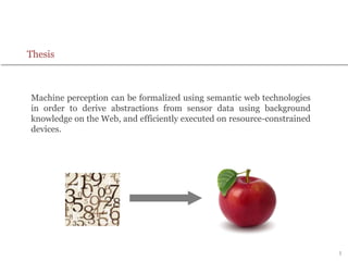 3
Thesis
Machine perception can be formalized using semantic web technologies
in order to derive abstractions from sensor data using background
knowledge on the Web, and efficiently executed on resource-constrained
devices.
 