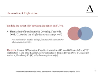 36
Semantics of Explanation
Finding the sweet spot between abduction and OWL
• Simulation of Parsimonious Covering Theory in
OWL-DL (using the single-feature assumption*)
* An explanation must be a single feature which accounts for
all observed properties
Semantic Perception: Converting Sensory Observations to Abstractions (IEEE Internet Computing, 2012)
Theorem: Given a PCT problem P and its translation o(P) into OWL, Δ = {e} is a PCT
explanation if and only if ExplanatoryFeature(e) is deduced by an OWL-DL reasoner
— that is, if and only if o(P) ⊧ ExplanatoryFeature(e).
 