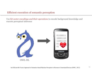 Use bit vector encodings and their operations to encode background knowledge and
execute perceptual inference
51
Efficient execution of semantic perception
01100011
10001110
11001110
01010110
01110101
OWL-DL
An Efficient Bit Vector Approach to Semantics-based Machine Perception in Resource-Constrained Devices (ISWC, 2012)
 