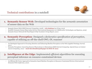 57
Technical contributions in a nutshell
1. Semantic Sensor Web: Developed technologies for the semantic annotation
of sensor data on the Web
- Semantic Sensor Web (IEEE Internet Computing, 2008) – 276 citations (as of Aug. 2013)
- SemSOS: Semantic Sensor Observation Service (International Symposium on Collaborative Technologies and Systems, 2009)
- Semantic Sensor Network XG Final Report (W3C Incubator Group Report, 2011)
2. Semantic Perception: Designed a declarative specification of perception,
capable of utilizing an off-the-shelf OWL-DL reasoner
- An Ontological Approach to Focusing Attention and Enhancing Machine Perception on the Web (Applied Ontology Journal,
2011)
- Semantic Perception: Converting Sensory Observations to Abstractions (IEEE Internet Computing: Special Issue on Context-
Aware Computing, 2012) – most downloaded paid paper in IEEE-IC 2012
3. Intelligence at the Edge: Implemented efficient algorithms for executing
perceptual inference on resource-constrained devices
- An Efficient Bit Vector Approach to Semantics-based Machine Perception in Resource-Constrained Devices (International
Semantic Web Conference, 2012)
 