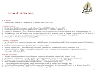 58
W3C Reports
1. Semantic Sensor Network XG Final Report (W3C Incubator Group Report, 2011)
Journal Publications
1. Physical-Cyber-Social Computing: An Early 21st Century Approach (IEEE Intelligent Systems, 2013)
2. Semantic Perception: Converting Sensory Observations to Abstractions (IEEE Internet Computing, 2012)
3. Semantics for the Internet of Things: Early Progress and Back to the Future (International Journal on Semantic Web and Information Systems, 2012)
4. The SSN ontology of the W3C semantic sensor network incubator group (Web Semantics: Science, Services and Agents on the World Wide Web, 2012)
5. An Ontological Approach to Focusing Attention and Enhancing Machine Perception on the Web (Applied Ontology, 2011)
6. Semantic Sensor Web (IEEE Internet Computing, 2008)
Conference Publications
1. An Efficient Bit Vector Approach to Semantics-based Machine Perception in Resource-Constrained Devices (International Semantic Web Conference,
2012)
2. Computing Perception from Sensor Data (IEEE Sensors Conference, 2012)
3. SemSOS: Semantic Sensor Observation Service (International Symposium on Collaborative Technologies and Systems, 2009)
4. Situation Awareness via Abductive Reasoning for Semantic Sensor Data: A Preliminary Report (International Symposium on Collaborative
Technologies and Systems, 2009).
Workshop Publications
1. SECURE: Semantics Empowered Rescue Environment (International Workshop on Semantic Sensor Networks, 2011)
2. Representation of Parsimonious Covering Theory in OWL-DL (International Workshop on OWL: Experiences and Directions, 2011)
3. Provenance Aware Linked Sensor Data (Workshop on Trust and Privacy on the Social and Semantic Web, 2010)
4. Linked Sensor Data (International Symposium on Collaborative Technologies and Systems, 2010)
5. A Survey of the Semantic Specification of Sensors (International Workshop on Semantic Sensor Networks, 2009)
6. An Ontological Representation of Time Series Observations on the Semantic Sensor Web (International Workshop on the Semantic Sensor Web)
7. Video on the Semantic Sensor Web (W3C Video on the Web Workshop, 2007)
Relevant Publications
 