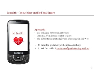 kHealth – knowledge-enabled healthcare
Approach:
• Use semantic perception inference
• with data from cardio-related sensors
• and curated medical background knowledge on the Web
1. to monitor and abstract health conditions
2. to ask the patient contextually relevant questions
66
 