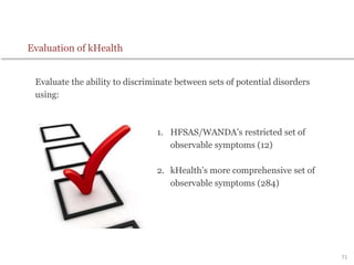 71
Evaluation of kHealth
Evaluate the ability to discriminate between sets of potential disorders
using:
1. HFSAS/WANDA’s restricted set of
observable symptoms (12)
2. kHealth’s more comprehensive set of
observable symptoms (284)
 