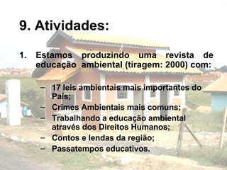 9. Atividades: Estamos produzindo uma revista de educação  ambiental (tiragem: 2000) com: 17 leis ambientais mais importantes do País; Crimes Ambientais mais comuns; Trabalhando a educação ambiental através dos Direitos Humanos; Contos e lendas da região; Passatempos educativos. 