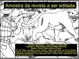 Amostra da revista a ser editada Crimes Ambientais  - (Lei 9.605, de 12/02/1998) Capítulo V - Dos Crimes contra o Meio Ambiente Seção I - Dos Crimes contra a Fauna Art. 29. Matar, perseguir, caçar, apanhar, utilizar espécimes da fauna silvestre, nativos ou em rota migratória, sem a devida permissão, licença ou autorização da autoridade competente, ou em desacordo com a obtida. Pena: detenção de seis meses a um ano e multa. 