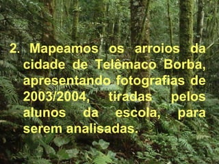 2 .  Mapeamos os arroios da cidade de Telêmaco Borba, apresentando fotografias de 2003/2004, tiradas pelos alunos da escola, para serem analisadas. 