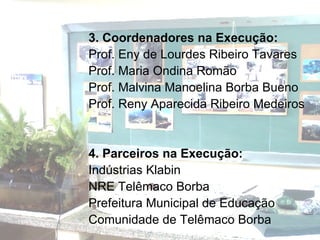 3. Coordenadores na Execução:  Prof. Eny de Lourdes Ribeiro Tavares Prof. Maria Ondina Romão Prof. Malvina Manoelina Borba Bueno Prof. Reny Aparecida Ribeiro Medeiros   4. Parceiros na Execução: Indústrias Klabin  NRE Telêmaco Borba Prefeitura Municipal de Educação Comunidade de Telêmaco Borba 