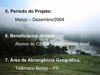 5 .  Período do Projeto: Março – Dezembro/2004   6. Beneficiários diretos: Alunos do CEWK e comunidade local.   7. Área de Abrangência Geográfica: Telêmaco Borba – PR 