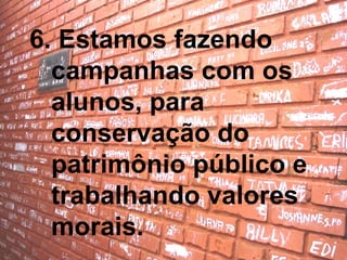 6. Estamos fazendo campanhas com os alunos, para conservação do patrimônio público e trabalhando valores morais. 