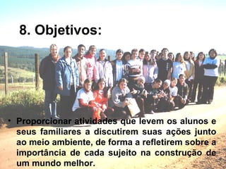 8. Objetivos: Proporcionar atividades que levem os alunos e seus familiares a discutirem suas ações junto ao meio ambiente, de forma a refletirem sobre a importância de cada sujeito na construção de um mundo melhor. 