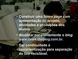 Construir uma  home page  com apresentação do projeto, atividades e produções dos alunos. Atualizar constantemente o  blog   www.cewk.theblog.com.br . Dar continuidade à conscientização para separação do lixo reciclável. 