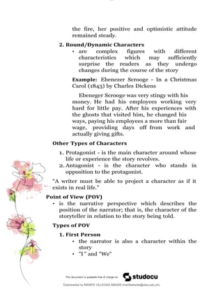 lOMoAR cPSD|16565076
Downloaded by MARIFE VILLEGAS ABADIA (marifeabadia@sksu.edu.ph)
the fire, her positive and optimistic attitude
remained steady.
2. Round/Dynamic Characters
• are complex figures with different
characteristics which may sufficiently
surprise the readers as they undergo
changes during the course of the story
Example: Ebenezer Scrooge - In a Christmas
Carol (1843) by Charles Dickens
Ebeneger Scrooge was very stingy with his
money. He had his employees working very
hard for little pay. After his experiences with
the ghosts that visited him, he changed his
ways, paying his employees a more than fair
wage, providing days off from work and
actually giving gifts.
Other Types of Characters
1. Protagonist - is the main character around whose
life or experience the story revolves.
2. Antagonist - is the character who stands in
opposition to the protagonist.
“A writer must be able to project a character as if it
exists in real life.”
Point of View (POV)
• is the narrative perspective which describes the
position of the narrator; that is, the character of the
storyteller in relation to the story being told.
Types of POV
1. First Person
• the narrator is also a character within the
story
• "I " and "We"
 