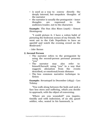 lOMoAR cPSD|16565076
Downloaded by MARIFE VILLEGAS ABADIA (marifeabadia@sksu.edu.ph)
• is used as a way to convey directly the
deeply internal, but unspoken thoughts of
the narrator
• the narrator is usually the protagonist - inner
thoughts are expressed to the
audience/reader, not to the characters
Example: The Sun Also Rises (1926) - Ernest
Hemingway
"I could picture it. I have a rotten habit of
picturing the bedroom scenes of my friends. We
went out to the Cafe Napolitain to have an
aperitif and watch the evening crowd on the
Boulevard."
- Jake Barnes
2. Second Person
• The narrator refers to the protagonist by
using the second-person personal pronoun
"you"
• The narrator may also refer to
himself/herself, using "you" in a way that
suggests alienation from the events
described, or emotional/ironic distance
• The less common narrative technique in
fiction
Example: Sevastopol in December (1855) - Leo
Tolstoy
"You walk along between the beds and seek a
face less stern and suffering, which you decide
to approach, with the object of conversing.
'Where are you wounded?' you inquire,
timidly and with indecision, of an old, gaunt
soldier, who, seated in his hammock, is
 