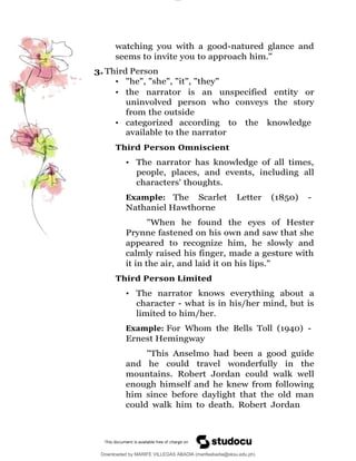 lOMoAR cPSD|16565076
Downloaded by MARIFE VILLEGAS ABADIA (marifeabadia@sksu.edu.ph)
watching you with a good-natured glance and
seems to invite you to approach him."
3. Third Person
• "he", "she", "it", "they"
• the narrator is an unspecified entity or
uninvolved person who conveys the story
from the outside
• categorized according to the knowledge
available to the narrator
Third Person Omniscient
• The narrator has knowledge of all times,
people, places, and events, including all
characters' thoughts.
Example: The Scarlet Letter (1850) -
Nathaniel Hawthorne
"When he found the eyes of Hester
Prynne fastened on his own and saw that she
appeared to recognize him, he slowly and
calmly raised his finger, made a gesture with
it in the air, and laid it on his lips."
Third Person Limited
• The narrator knows everything about a
character - what is in his/her mind, but is
limited to him/her.
Example: For Whom the Bells Toll (1940) -
Ernest Hemingway
"This Anselmo had been a good guide
and he could travel wonderfully in the
mountains. Robert Jordan could walk well
enough himself and he knew from following
him since before daylight that the old man
could walk him to death. Robert Jordan
 