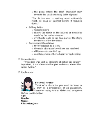 o the point where the main character may
seem to fail until a turning point happens
"The fiction one is writing must ultimately
reach its peak of interest before it tumbles
down."
 Falling Action
o winding down
o shows the result of the actions or decisions
made by the main character
o eventually leads to the final part of the story,
the resolution of the crisis
 Denouement/Resolution
o the conclusion to a story
o the main character's conflicts are resolved
o all loose ends are tied up
o concludes with either a happy or sad ending
E. Generalization
"While it is true that all elements of fiction are equally
important, it is undeniable that plot makes up almost the
entire fiction."
F. Application
A Fictional Avatar
Think of a character you want to have in
y may be a protagonist or an antagonist.
Create your character using Avatar Maker and complete
his/her profile below.
Age:
Gender:
Name:
Education/Job:
 