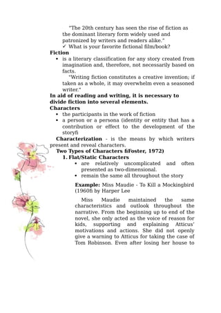 “The 20th century has seen the rise of fiction as
the dominant literary form widely used and
patronized by writers and readers alike.”
 What is your favorite fictional film/book?
Fiction
 is a literary classification for any story created from
imagination and, therefore, not necessarily based on
facts.
"Writing fiction constitutes a creative invention; if
taken as a whole, it may overwhelm even a seasoned
writer."
In aid of reading and writing, it is necessary to
divide fiction into several elements.
Characters
 the participants in the work of fiction
 a person or a persona (identity or entity that has a
contribution or effect to the development of the
story)
Characterization - is the means by which writers
present and reveal characters.
Two Types of Characters (Foster, 1972)
1. Flat/Static Characters
 are relatively uncomplicated and often
presented as two-dimensional.
 remain the same all throughout the story
Example: Miss Maudie - To Kill a Mockingbird
(1960) by Harper Lee
Miss Maudie maintained the same
characteristics and outlook throughout the
narrative. From the beginning up to end of the
novel, she only acted as the voice of reason for
kids, supporting and explaining Atticus’
motivations and actions. She did not openly
give a warning to Atticus for taking the case of
Tom Robinson. Even after losing her house to
 