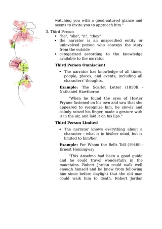 watching you with a good-natured glance and
seems to invite you to approach him."
3. Third Person
 "he", "she", "it", "they"
 the narrator is an unspecified entity or
uninvolved person who conveys the story
from the outside
 categorized according to the knowledge
available to the narrator
Third Person Omniscient
 The narrator has knowledge of all times,
people, places, and events, including all
characters' thoughts.
Example: The Scarlet Letter (1850) -
Nathaniel Hawthorne
"When he found the eyes of Hester
Prynne fastened on his own and saw that she
appeared to recognize him, he slowly and
calmly raised his finger, made a gesture with
it in the air, and laid it on his lips."
Third Person Limited
 The narrator knows everything about a
character - what is in his/her mind, but is
limited to him/her.
Example: For Whom the Bells Toll (1940) -
Ernest Hemingway
"This Anselmo had been a good guide
and he could travel wonderfully in the
mountains. Robert Jordan could walk well
enough himself and he knew from following
him since before daylight that the old man
could walk him to death. Robert Jordan
 