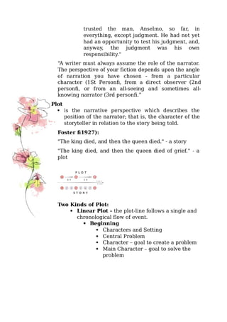 trusted the man, Anselmo, so far, in
everything, except judgment. He had not yet
had an opportunity to test his judgment, and,
anyway, the judgment was his own
responsibility."
“A writer must always assume the role of the narrator.
The perspective of your fiction depends upon the angle
of narration you have chosen - from a particular
character (1St Person), from a direct observer (2nd
person), or from an all-seeing and sometimes all-
knowing narrator (3rd person).”
Plot
 is the narrative perspective which describes the
position of the narrator; that is, the character of the
storyteller in relation to the story being told.
Foster (1927):
"The king died, and then the queen died." - a story
"The king died, and then the queen died of grief." - a
plot
Two Kinds of Plot:




 Linear Plot - the plot-line follows a single and
chronological flow of event.




 Beginning
 Characters and Setting
 Central Problem
 Character – goal to create a problem
 Main Character – goal to solve the
problem
 